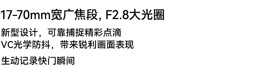 World's first* 17-70mm F2.8 Innovation to expertly capture your world Vibration Compensation for crisp, shake-free images Versatility to clearly record every photo opportunity *Among interchangeable F2.8 standard zoom lenses for APS-C mirrorless cameras (As of May, 2022: TAMRON)